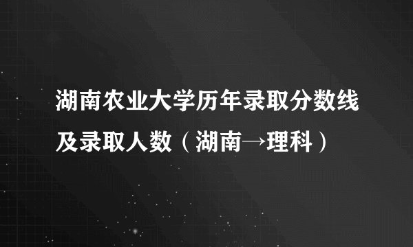 湖南农业大学历年录取分数线及录取人数（湖南→理科）
