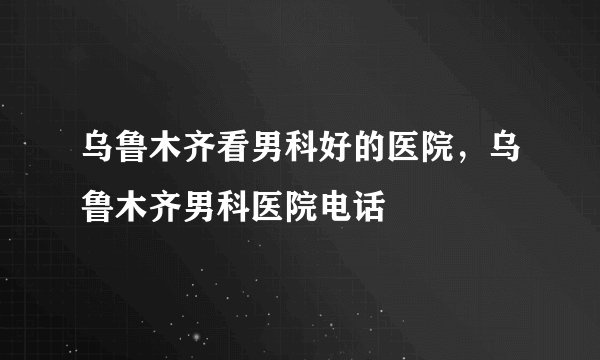 乌鲁木齐看男科好的医院，乌鲁木齐男科医院电话