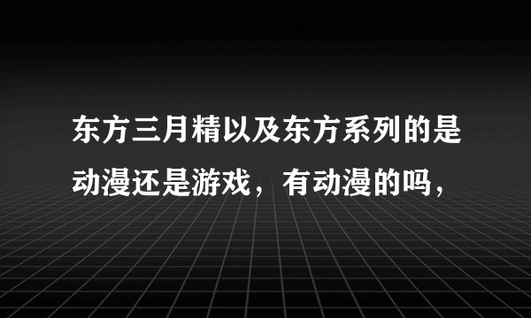 东方三月精以及东方系列的是动漫还是游戏,有动漫的吗,