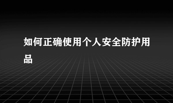 如何正确使用个人安全防护用品
