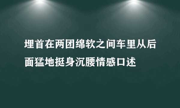 埋首在两团绵软之间车里从后面猛地挺身沉腰情感口述