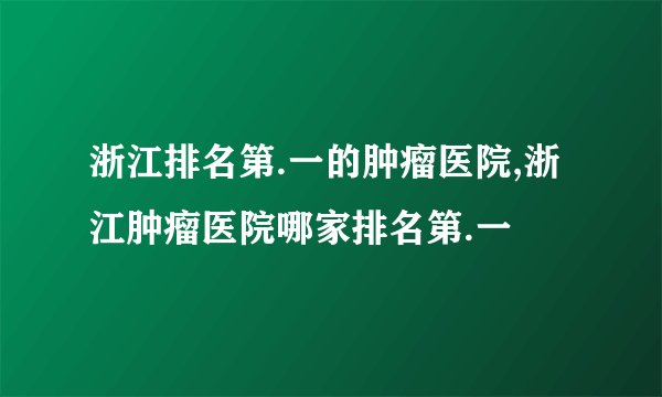 浙江排名第.一的肿瘤医院,浙江肿瘤医院哪家排名第.一