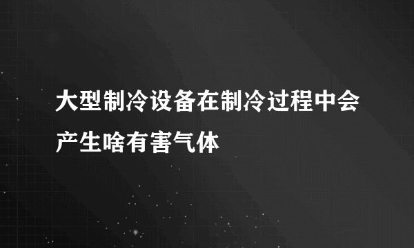 大型制冷设备在制冷过程中会产生啥有害气体