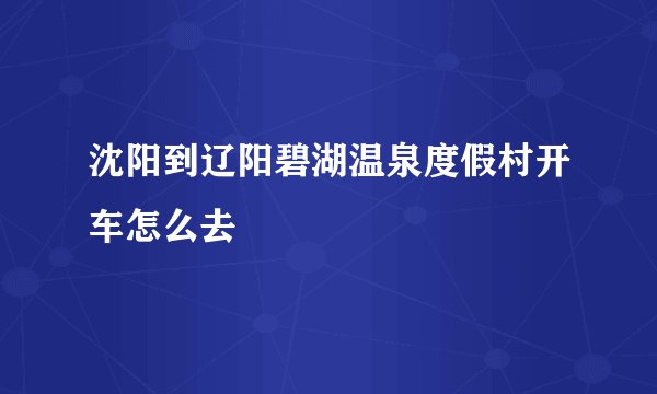 沈阳到辽阳碧湖温泉度假村开车怎么去
