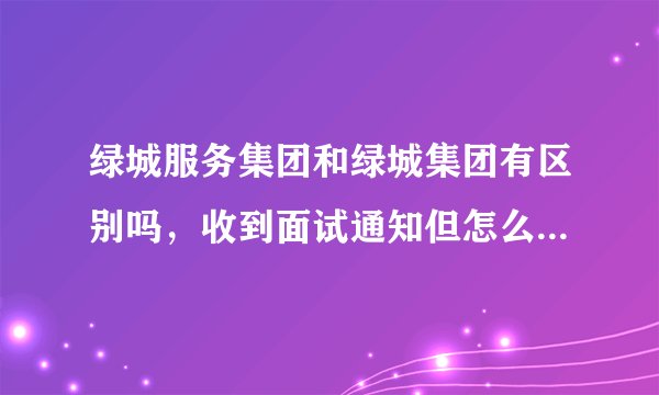 绿城服务集团和绿城集团有区别吗，收到面试通知但怎么感觉完全不一样，求大神给我点意见，我该不该去。？