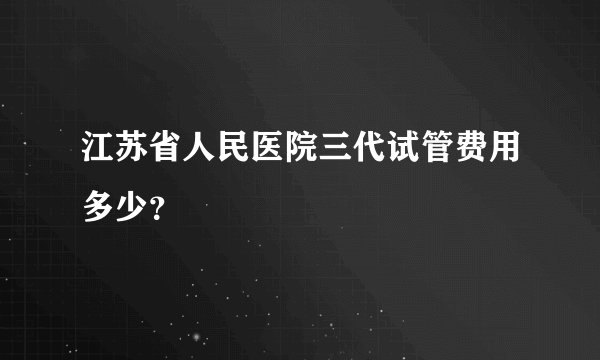 江苏省人民医院三代试管费用多少?