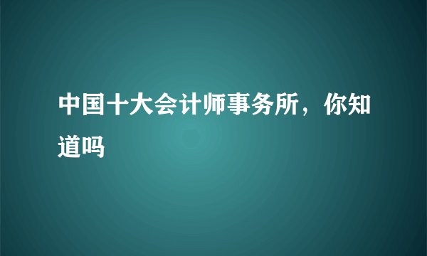 中国十大会计师事务所，你知道吗