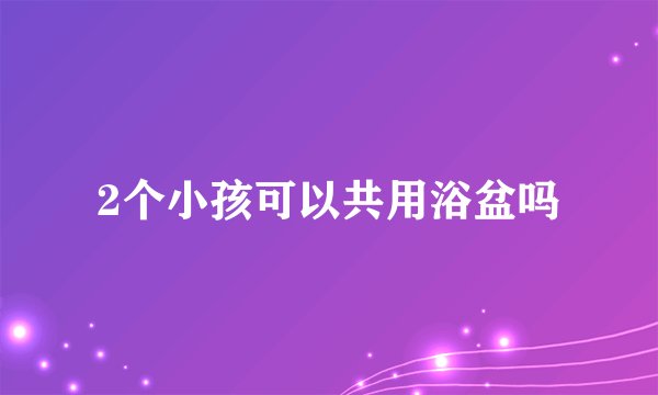 2个小孩可以共用浴盆吗