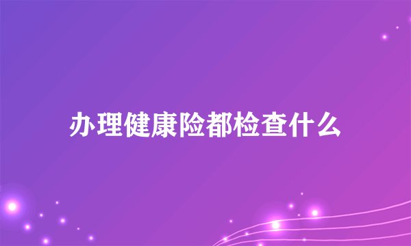 办理健康险都检查什么