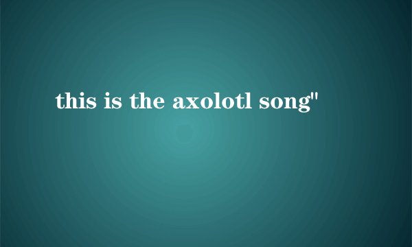 this is the axolotl song