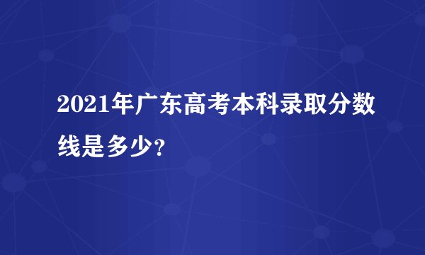 2021年广东高考本科录取分数线是多少？