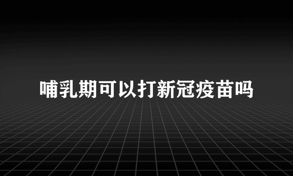 哺乳期可以打新冠疫苗吗