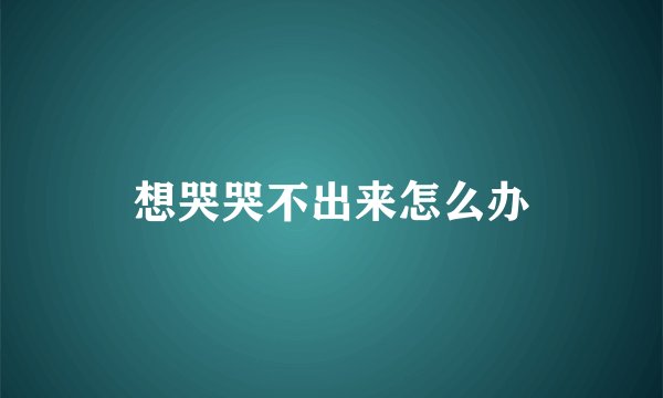 想哭哭不出来怎么办