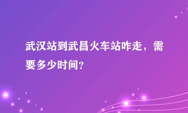 武汉站到武昌火车站咋走，需要多少时间？