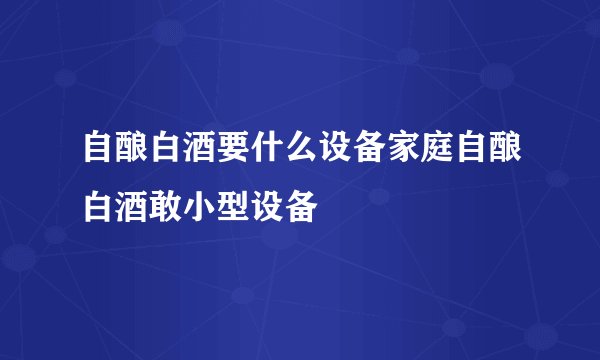 自酿白酒要什么设备家庭自酿白酒敢小型设备