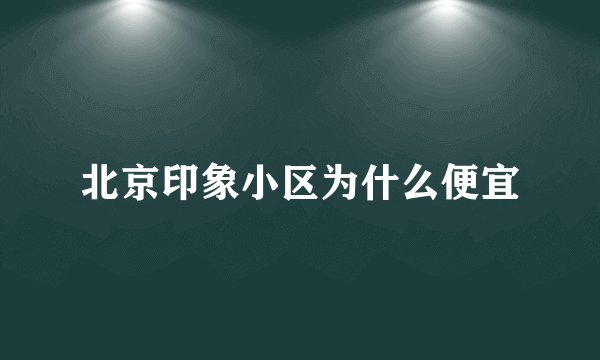 北京印象小区为什么便宜