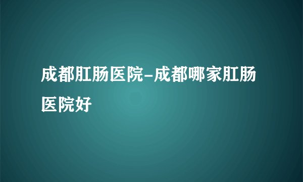 成都肛肠医院-成都哪家肛肠医院好