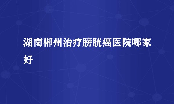 湖南郴州治疗膀胱癌医院哪家好
