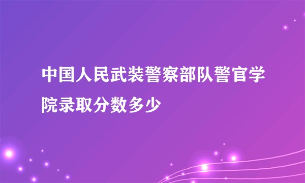 中国人民武装警察部队警官学院录取分数多少