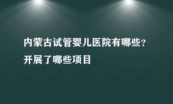内蒙古试管婴儿医院有哪些?开展了哪些项目