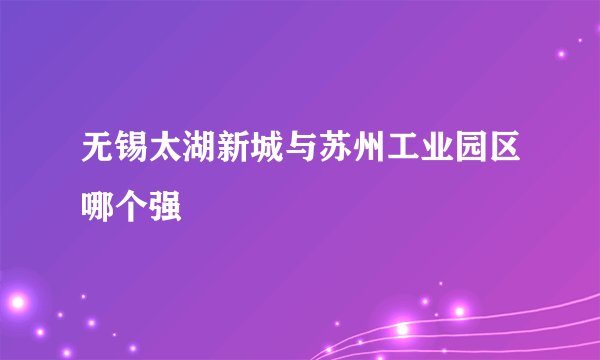 无锡太湖新城与苏州工业园区哪个强