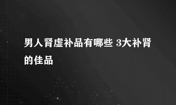 男人肾虚补品有哪些 3大补肾的佳品