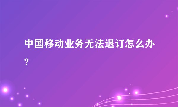 中国移动业务无法退订怎么办？