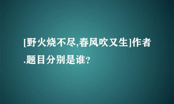 [野火烧不尽,春风吹又生]作者.题目分别是谁？