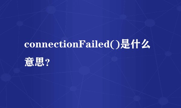 connectionFailed()是什么意思？