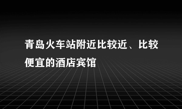 青岛火车站附近比较近、比较便宜的酒店宾馆