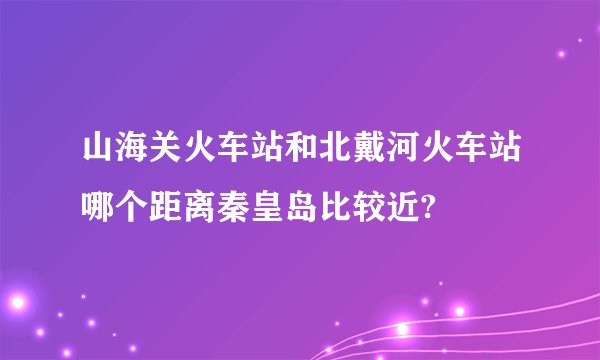 山海关火车站和北戴河火车站哪个距离秦皇岛比较近?