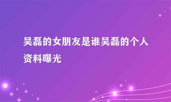 吴磊的女朋友是谁吴磊的个人资料曝光