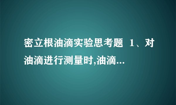 密立根油滴实验思考题  1、对油滴进行测量时,油滴有时会变模糊,为什么?如何避免测量过程丢失油滴?  2、若油滴平很调节不好,对实验结果有何影响?为什么每测量一次tg都要对油滴进行一次平衡调节?  3、为什么必须使油滴做匀速运动或静止?试验中如何保证油滴在测量范围内做匀速运动?