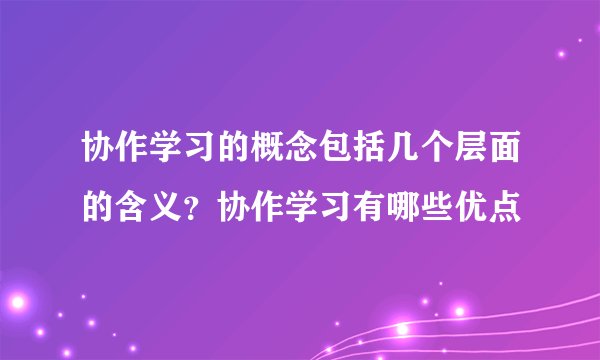 协作学习的概念包括几个层面的含义？协作学习有哪些优点