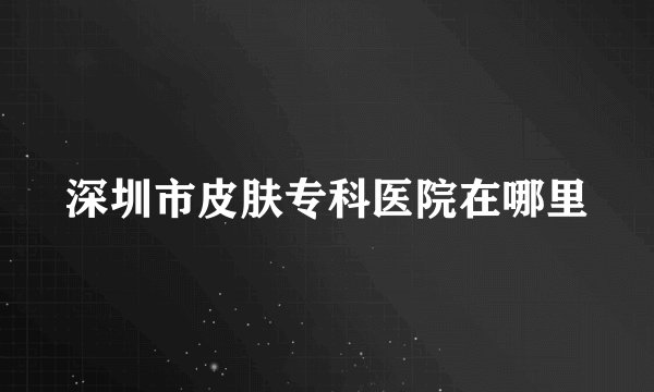 深圳市皮肤专科医院在哪里