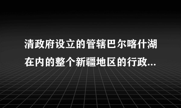 清政府设立的管辖巴尔喀什湖在内的整个新疆地区的行政机构是( )。A乌里雅苏台将军B伊犁将军C新疆将军D西宁办事大臣该题您未回答:х    该问题分值: 8.2