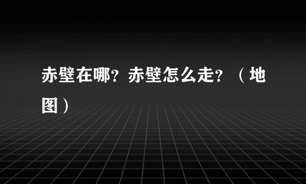 赤壁在哪？赤壁怎么走？（地图）