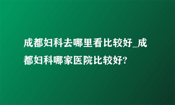 成都妇科去哪里看比较好_成都妇科哪家医院比较好?