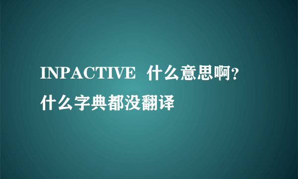 INPACTIVE  什么意思啊？什么字典都没翻译