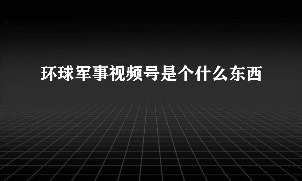 环球军事视频号是个什么东西