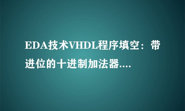 EDA技术VHDL程序填空：带进位的十进制加法器.有几个空不会填 求高手帮助.多谢多谢
