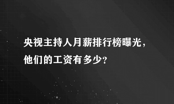 央视主持人月薪排行榜曝光,他们的工资有多少?