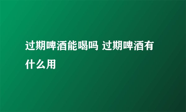 过期啤酒能喝吗 过期啤酒有什么用