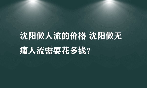 沈阳做人流的价格 沈阳做无痛人流需要花多钱？