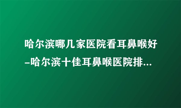 哈尔滨哪几家医院看耳鼻喉好-哈尔滨十佳耳鼻喉医院排行名单?