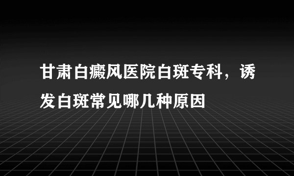 甘肃白癜风医院白斑专科，诱发白斑常见哪几种原因