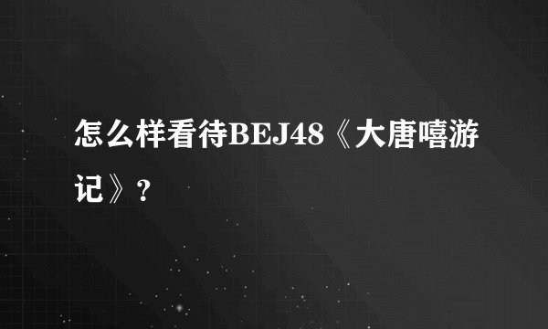 怎么样看待BEJ48《大唐嘻游记》?