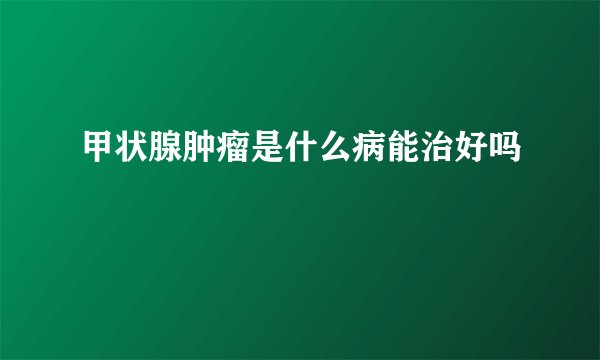 甲状腺肿瘤是什么病能治好吗