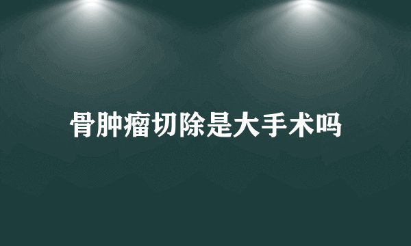 骨肿瘤切除是大手术吗