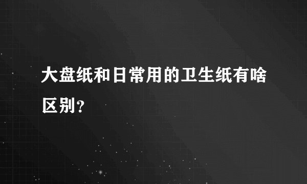 大盘纸和日常用的卫生纸有啥区别？